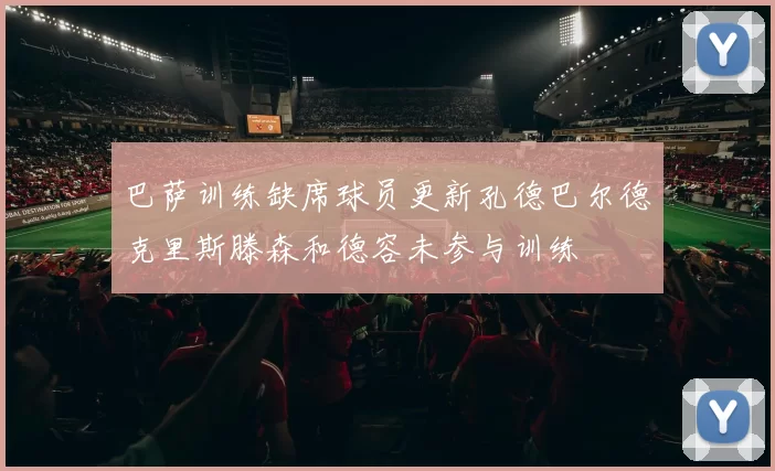 巴萨训练缺席球员更新孔德巴尔德克里斯滕森和德容未参与训练
