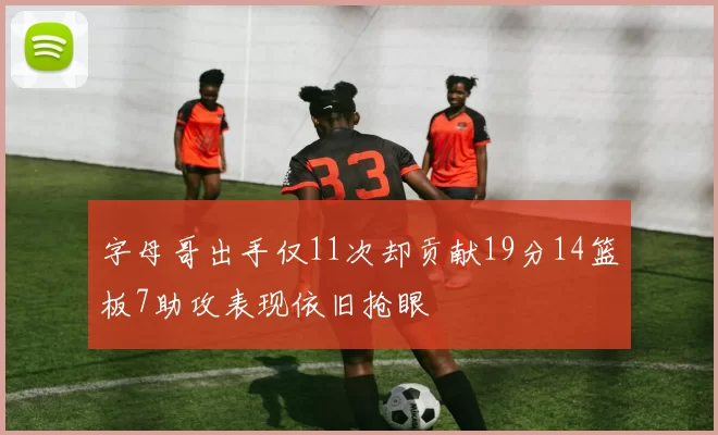字母哥出手仅11次却贡献19分14篮板7助攻表现依旧抢眼