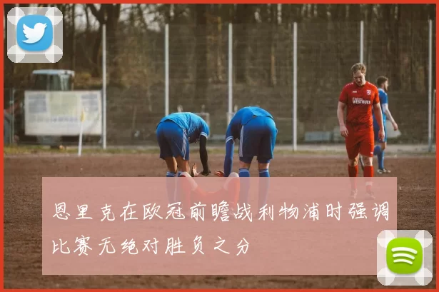恩里克在欧冠前瞻战利物浦时强调比赛无绝对胜负之分