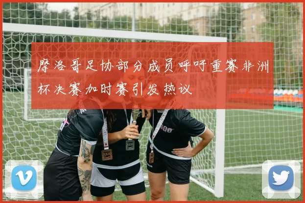 摩洛哥足协部分成员呼吁重赛非洲杯决赛加时赛引发热议