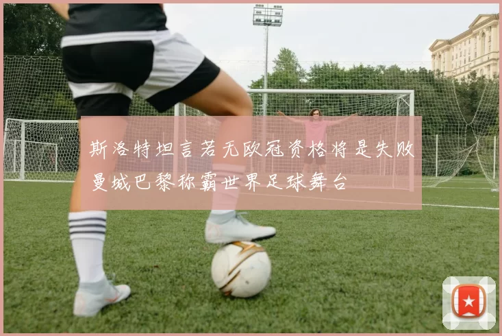 斯洛特坦言若无欧冠资格将是失败曼城巴黎称霸世界足球舞台