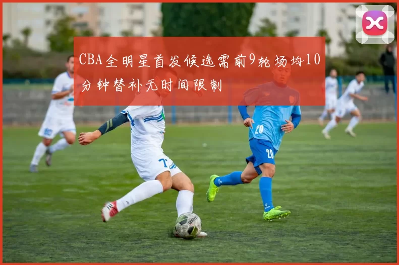 CBA全明星首发候选需前9轮场均10分钟替补无时间限制
