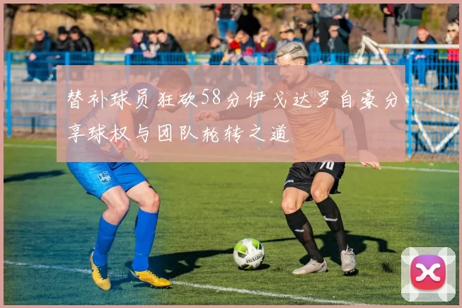 替补球员狂砍58分伊戈达罗自豪分享球权与团队轮转之道