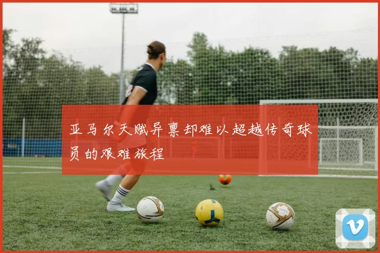 亚马尔天赋异禀却难以超越传奇球员的艰难旅程