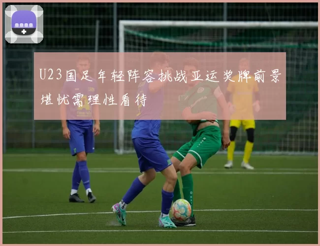 U23国足年轻阵容挑战亚运奖牌前景堪忧需理性看待