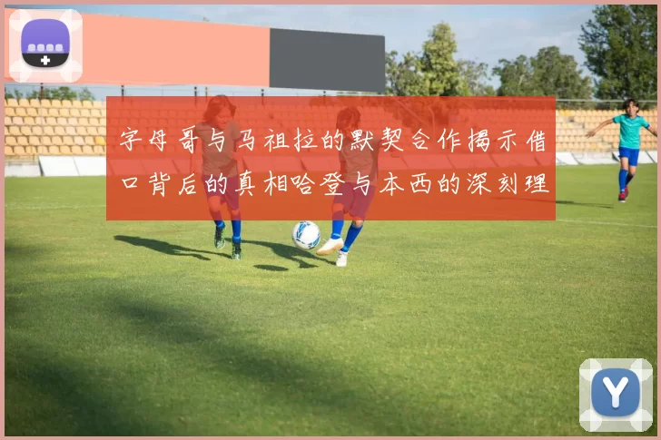 字母哥与马祖拉的默契合作揭示借口背后的真相哈登与本西的深刻理解