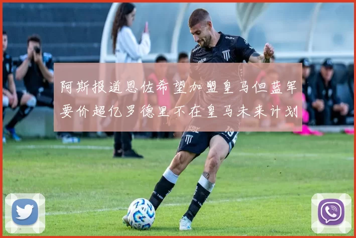 阿斯报道恩佐希望加盟皇马但蓝军要价超亿罗德里不在皇马未来计划中