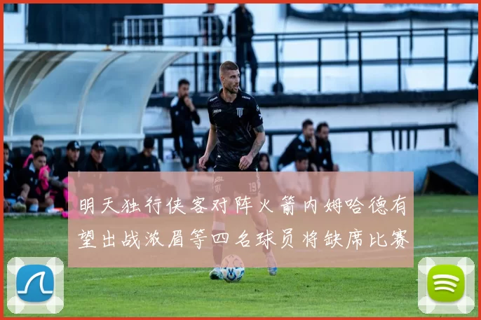 明天独行侠客对阵火箭内姆哈德有望出战浓眉等四名球员将缺席比赛