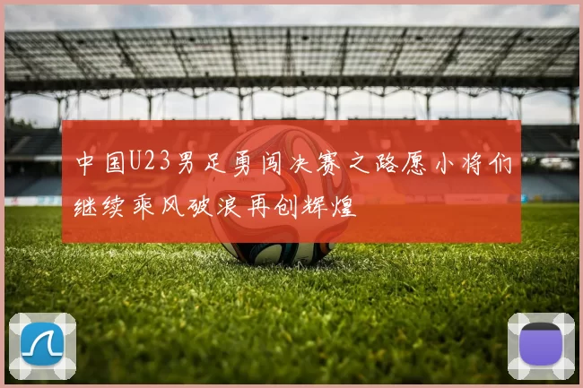 中国U23男足勇闯决赛之路愿小将们继续乘风破浪再创辉煌