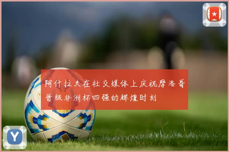 阿什拉夫在社交媒体上庆祝摩洛哥晋级非洲杯四强的辉煌时刻
