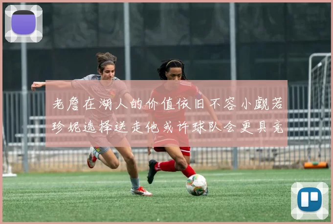 老詹在湖人的价值依旧不容小觑若珍妮选择送走他或许球队会更具竞争力