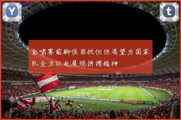 彭啸赛前脚伤困扰但仍渴望为国家队全力以赴展现拼搏精神