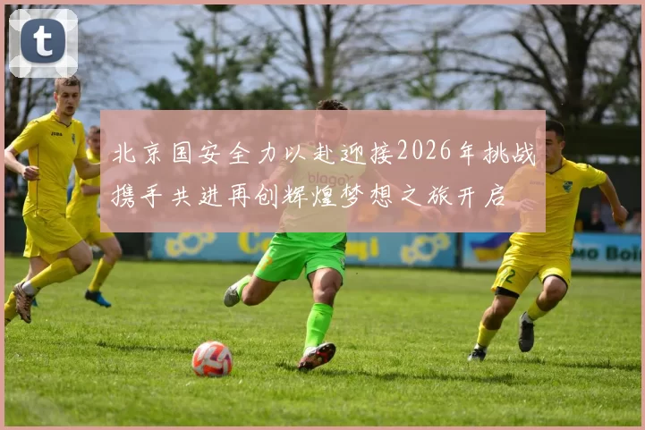 北京国安全力以赴迎接2026年挑战携手共进再创辉煌梦想之旅开启