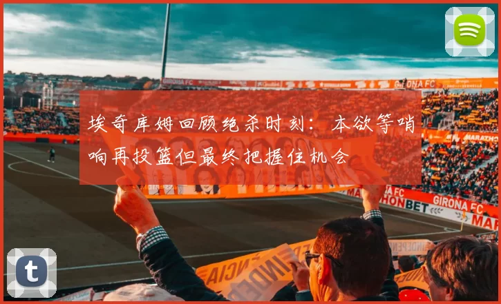 埃奇库姆回顾绝杀时刻：本欲等哨响再投篮但最终把握住机会