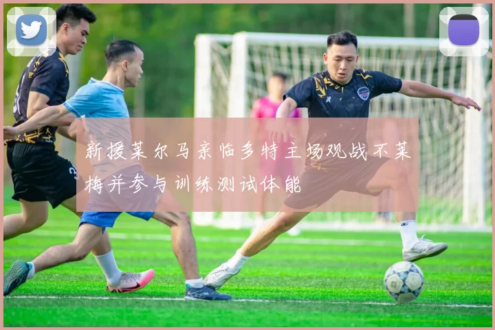 新援莱尔马亲临多特主场观战不莱梅并参与训练测试体能