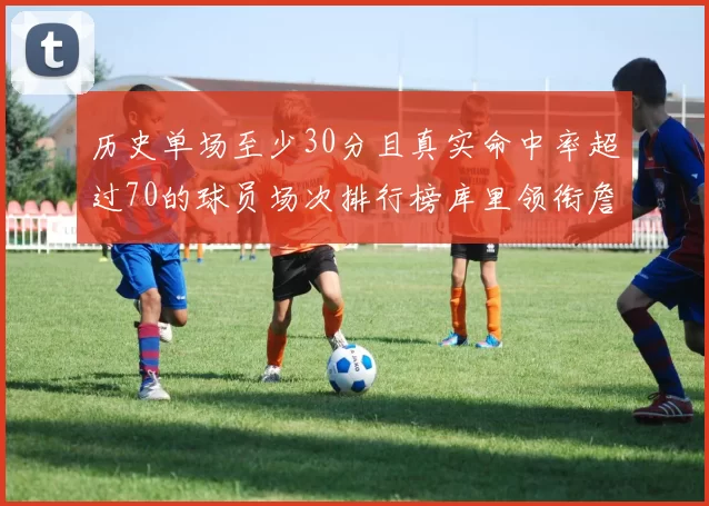 历史单场至少30分且真实命中率超过70的球员场次排行榜库里领衔詹姆斯杜兰特紧随其后