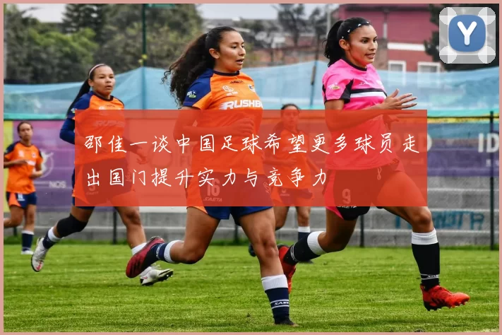 邵佳一谈中国足球希望更多球员走出国门提升实力与竞争力