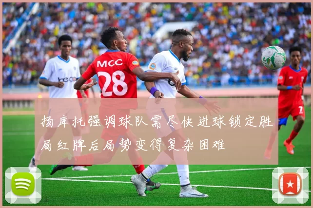 扬库托强调球队需尽快进球锁定胜局红牌后局势变得复杂困难